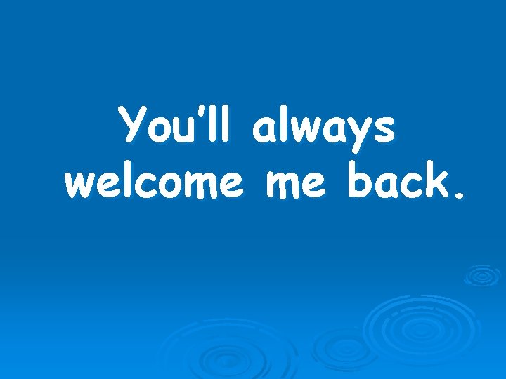 You’ll always welcome me back. 