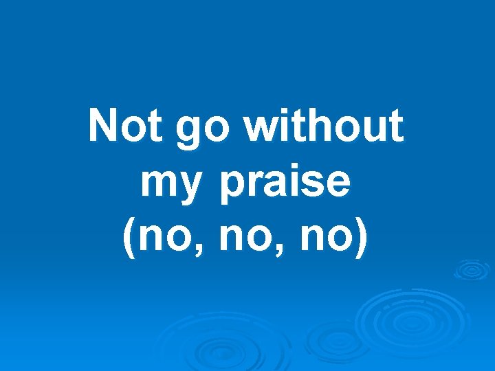 Not go without my praise (no, no) 