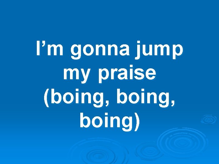 I’m gonna jump my praise (boing, boing) 