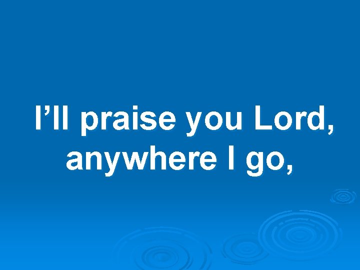 I’ll praise you Lord, anywhere I go, 