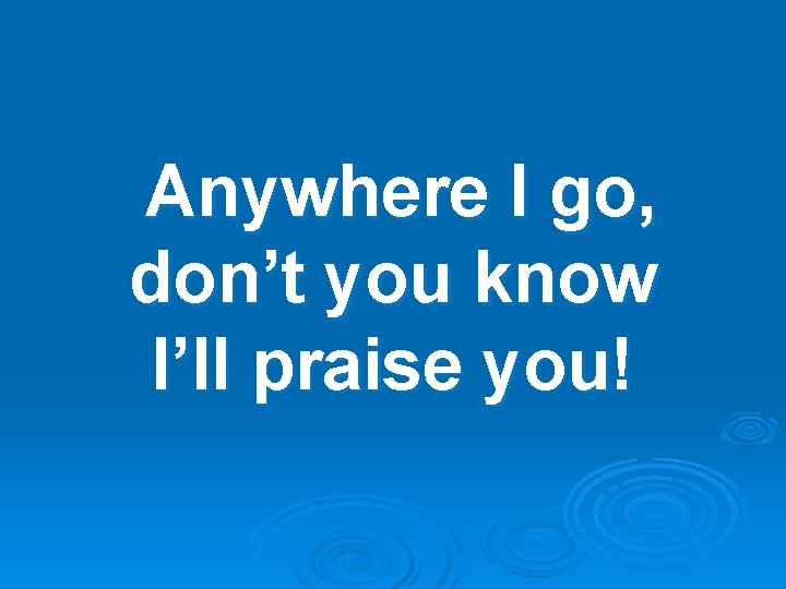 Anywhere I go, don’t you know I’ll praise you! 