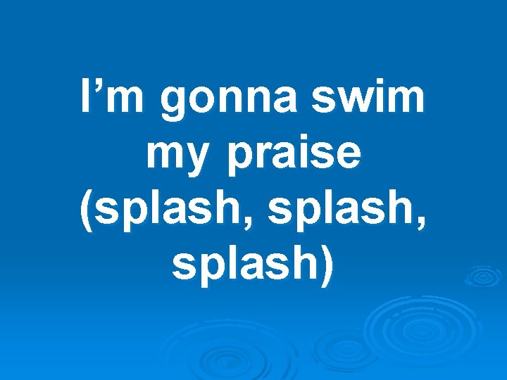 I’m gonna swim my praise (splash, splash) 