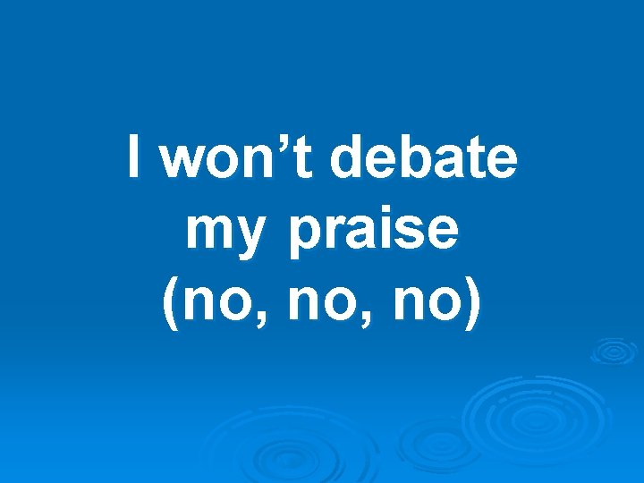 I won’t debate my praise (no, no) 