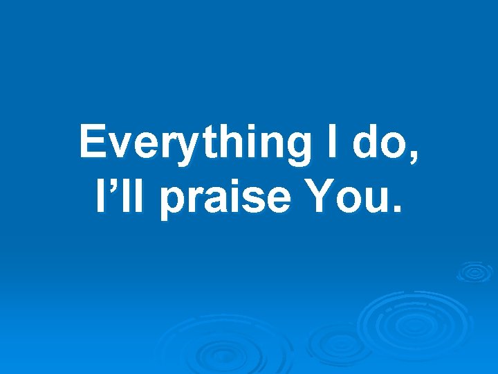 Everything I do, I’ll praise You. 