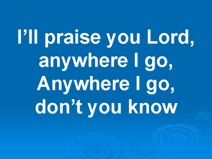 I’ll praise you Lord, anywhere I go, Anywhere I go, don’t you know 