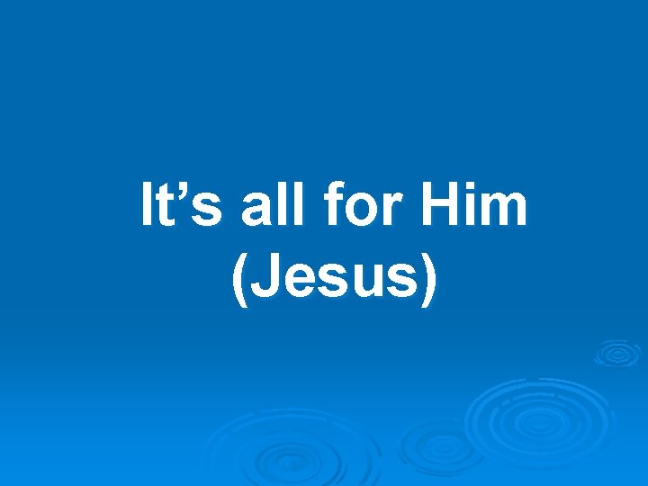 It’s all for Him (Jesus) 