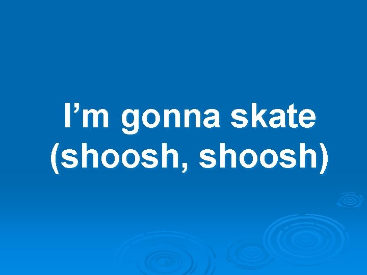 I’m gonna skate (shoosh, shoosh) 