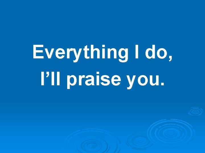 Everything I do, I’ll praise you. 