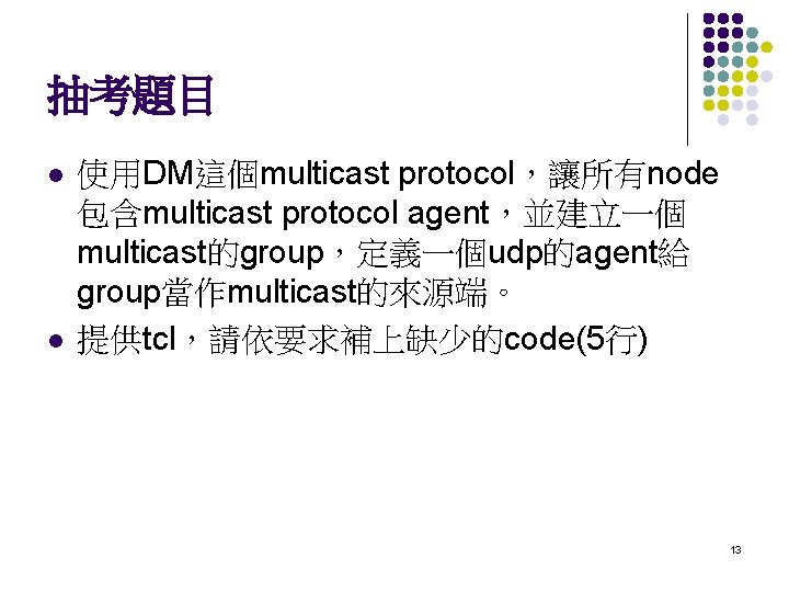 抽考題目 l l 使用DM這個multicast protocol，讓所有node 包含multicast protocol agent，並建立一個 multicast的group，定義一個udp的agent給 group當作multicast的來源端。 提供tcl，請依要求補上缺少的code(5行) 13 