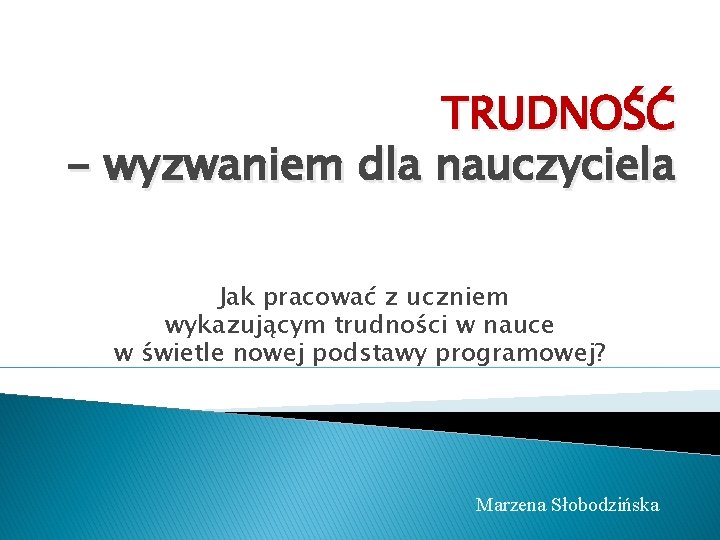 TRUDNOŚĆ - wyzwaniem dla nauczyciela Jak pracować z uczniem wykazującym trudności w nauce w