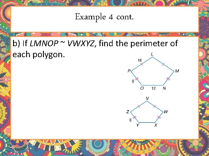 Example 4 cont. b) If LMNOP ~ VWXYZ, find the perimeter of each polygon. Example 4 cont. b) If LMNOP ~ VWXYZ, find the perimeter of each polygon.