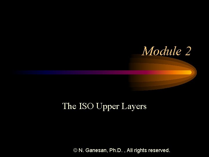 Module 2 The ISO Upper Layers © N. Ganesan, Ph. D. , All rights