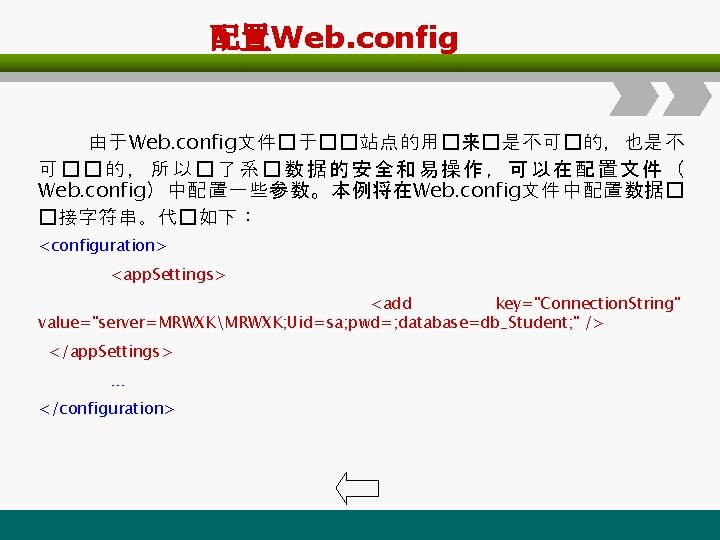 配置Web. config 由于Web. config文件�于��站点的用�来�是不可�的，也是不 可��的，所以�了系�数据的安全和易操作，可以在配置文件（ Web. config）中配置一些参数。本例将在Web. config文件中配置数据� �接字符串。代�如下： <configuration> <app. Settings> <add key="Connection.