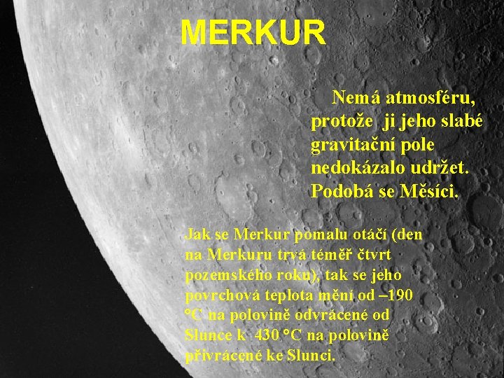 MERKUR Nemá atmosféru, protože ji jeho slabé gravitační pole nedokázalo udržet. Podobá se Měsíci. MERKUR Nemá atmosféru, protože ji jeho slabé gravitační pole nedokázalo udržet. Podobá se Měsíci.