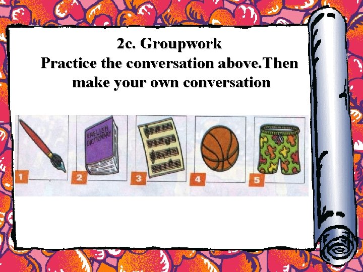 2 c. Groupwork Practice the conversation above. Then make your own conversation 2 c. Groupwork Practice the conversation above. Then make your own conversation