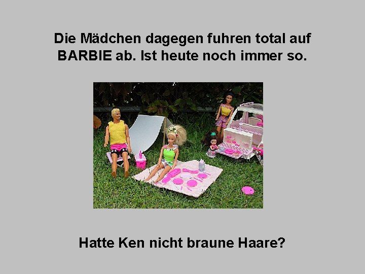 Die Mädchen dagegen fuhren total auf BARBIE ab. Ist heute noch immer so. Hatte