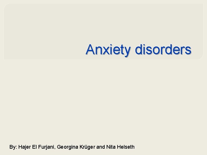 Anxiety disorders By: Hajer El Furjani, Georgina Krüger and Nita Helseth 