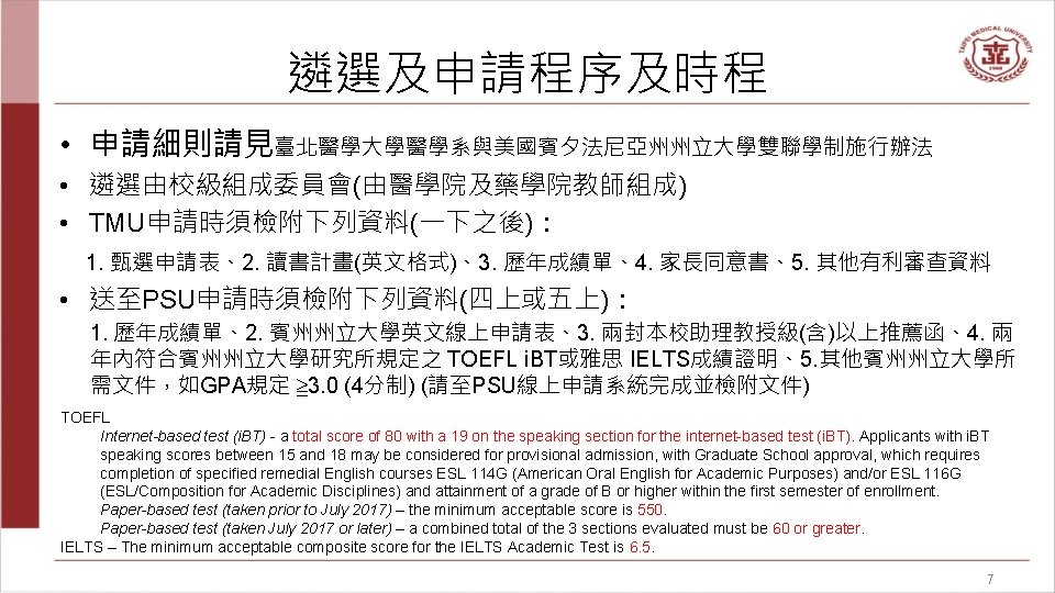 遴選及申請程序及時程 • 申請細則請見臺北醫學大學醫學系與美國賓夕法尼亞州州立大學雙聯學制施行辦法 • 遴選由校級組成委員會(由醫學院及藥學院教師組成) • TMU申請時須檢附下列資料(一下之後)： 1. 甄選申請表、2. 讀書計畫(英文格式)、3. 歷年成績單、4. 家長同意書、5. 其他有利審查資料 •