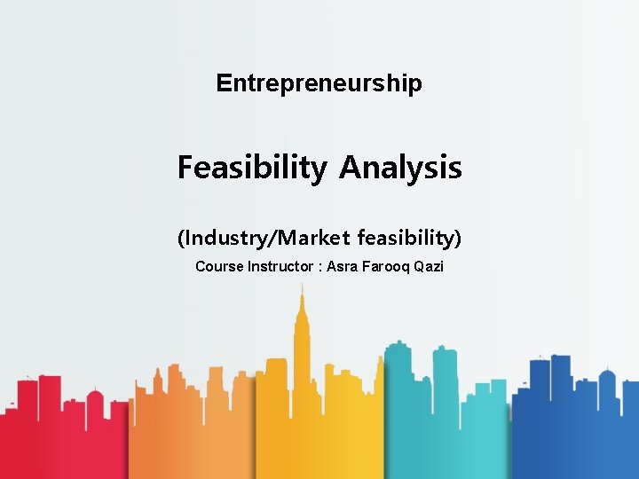Entrepreneurship Feasibility Analysis (Industry/Market feasibility) Course Instructor : Asra Farooq Qazi 