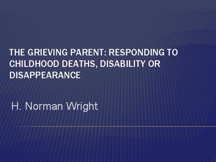 THE GRIEVING PARENT: RESPONDING TO CHILDHOOD DEATHS, DISABILITY OR DISAPPEARANCE H. Norman Wright 