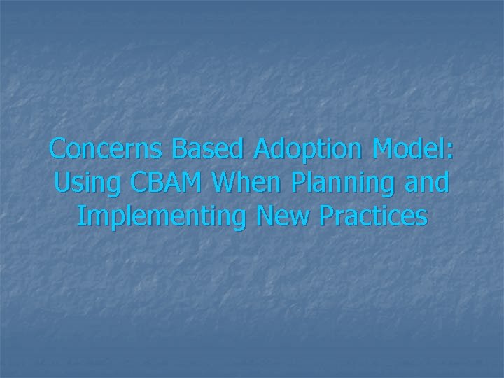 Concerns Based Adoption Model: Using CBAM When Planning and Implementing New Practices 