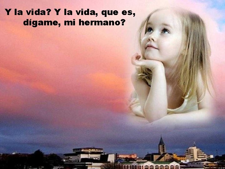 Y la vida? Y la vida, que es, dígame, mi hermano? 