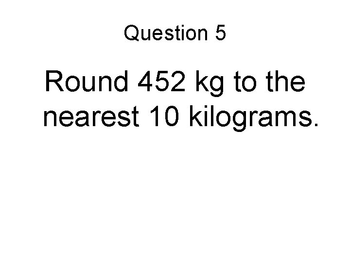 Question 5 Round 452 kg to the nearest 10 kilograms. 