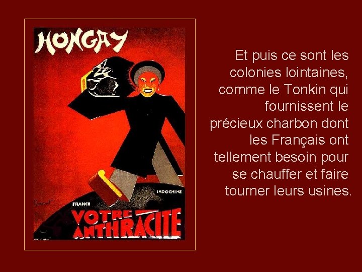 Et puis ce sont les colonies lointaines, comme le Tonkin qui fournissent le précieux