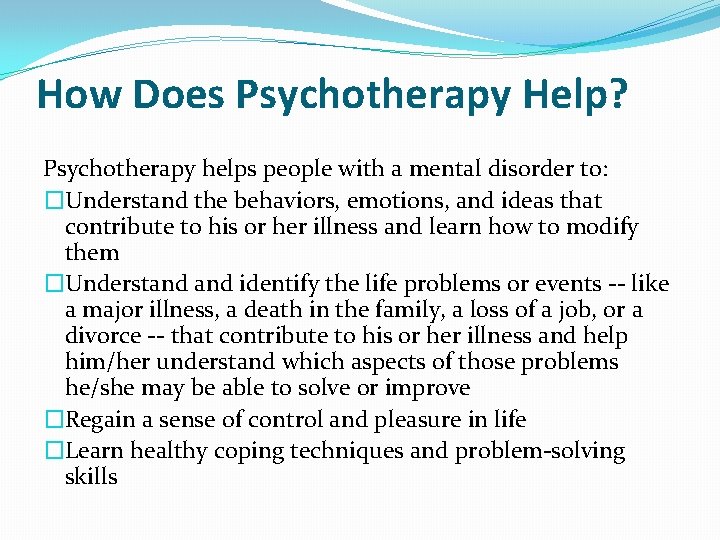 How Does Psychotherapy Help? Psychotherapy helps people with a mental disorder to: �Understand the