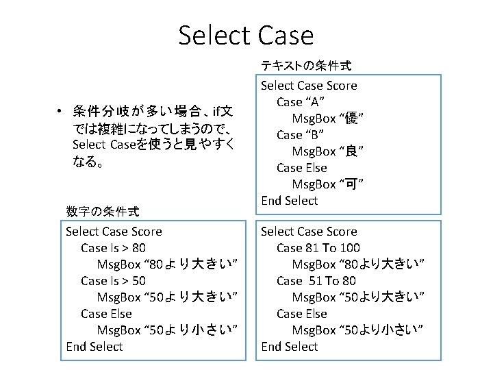 Select Case テキストの条件式 • 条件分岐が多い場合、if文 では複雑になってしまうので、 Select Caseを使うと見やすく なる。 数字の条件式 Select Case Score Case