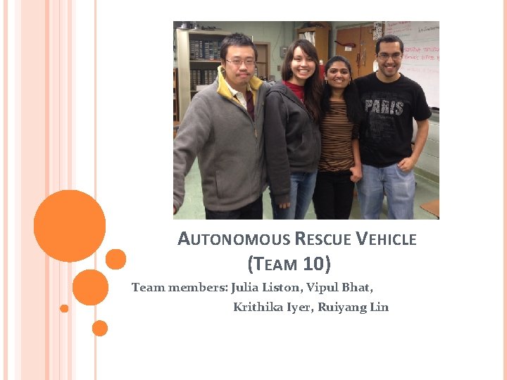 AUTONOMOUS RESCUE VEHICLE (TEAM 10) Team members: Julia Liston, Vipul Bhat, Krithika Iyer, Ruiyang