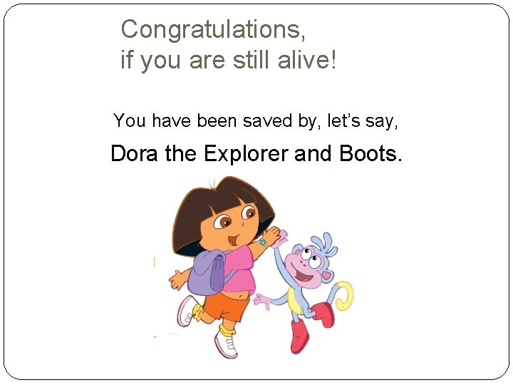 Congratulations, if you are still alive! You have been saved by, let’s say, Dora