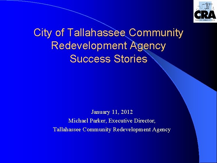 City of Tallahassee Community Redevelopment Agency Success Stories January 11, 2012 Michael Parker, Executive