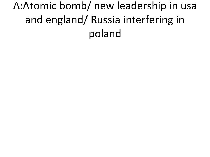 A: Atomic bomb/ new leadership in usa and england/ Russia interfering in poland 