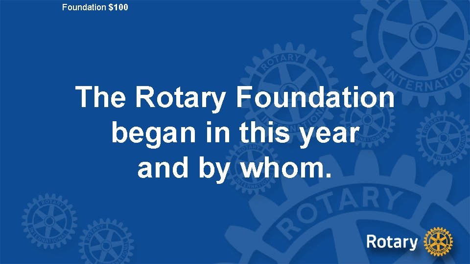 Foundation $100 The Rotary Foundation began in this year and by whom. 