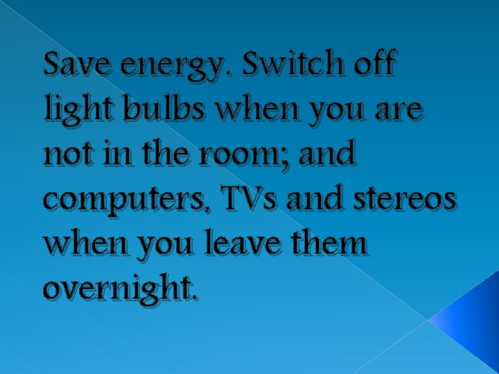 Save energy. Switch off light bulbs when you are not in the room; and