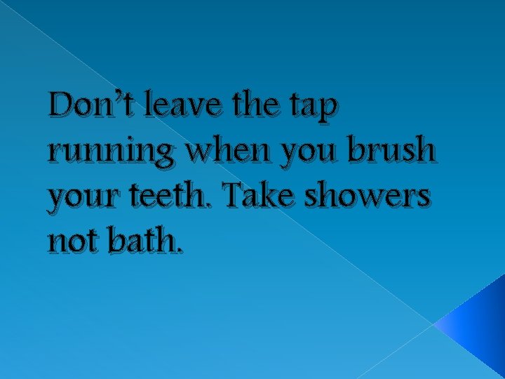 Don’t leave the tap running when you brush your teeth. Take showers not bath.