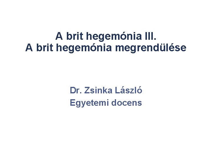 A brit hegemónia III. A brit hegemónia megrendülése Dr. Zsinka László Egyetemi docens 