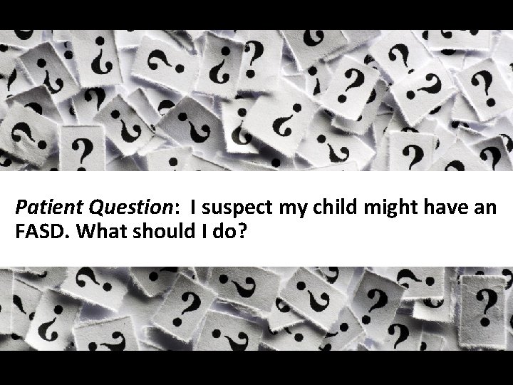 Slide 40 Patient Question: I suspect my child might have an FASD. What should