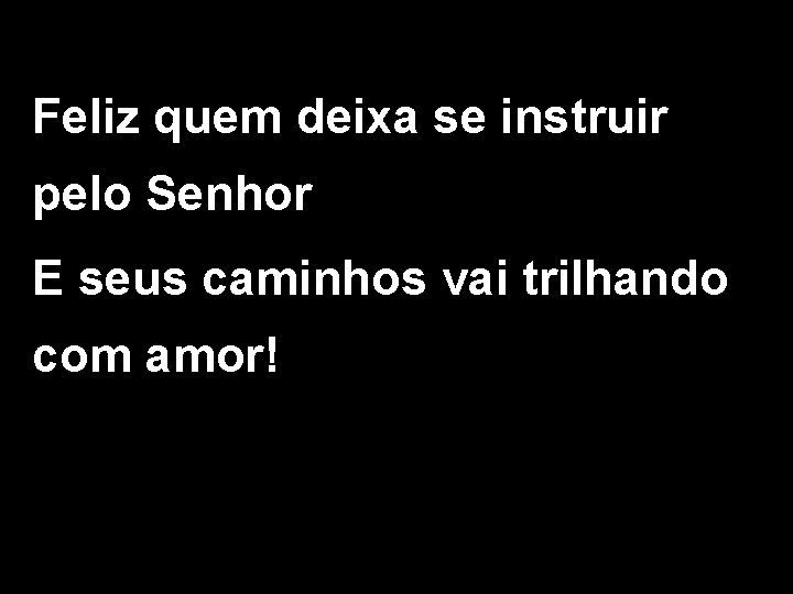 Feliz quem deixa se instruir pelo Senhor E seus caminhos vai trilhando com amor!