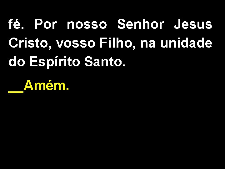 fé. Por nosso Senhor Jesus Cristo, vosso Filho, na unidade do Espírito Santo. __Amém.