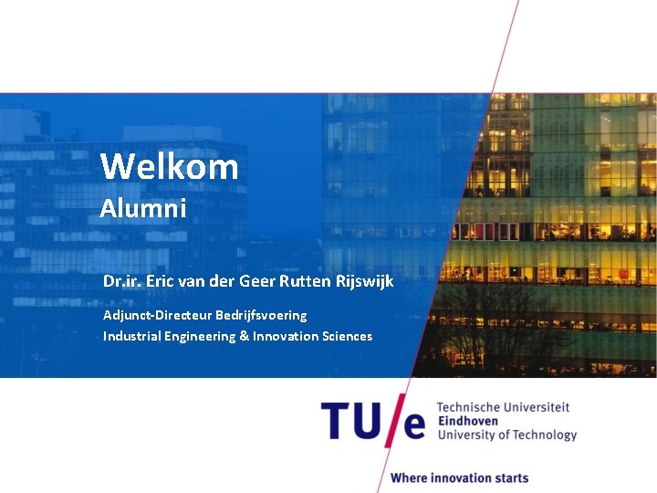 Welkom Alumni Dr. ir. Eric van der Geer Rutten Rijswijk Adjunct-Directeur Bedrijfsvoering Industrial Engineering