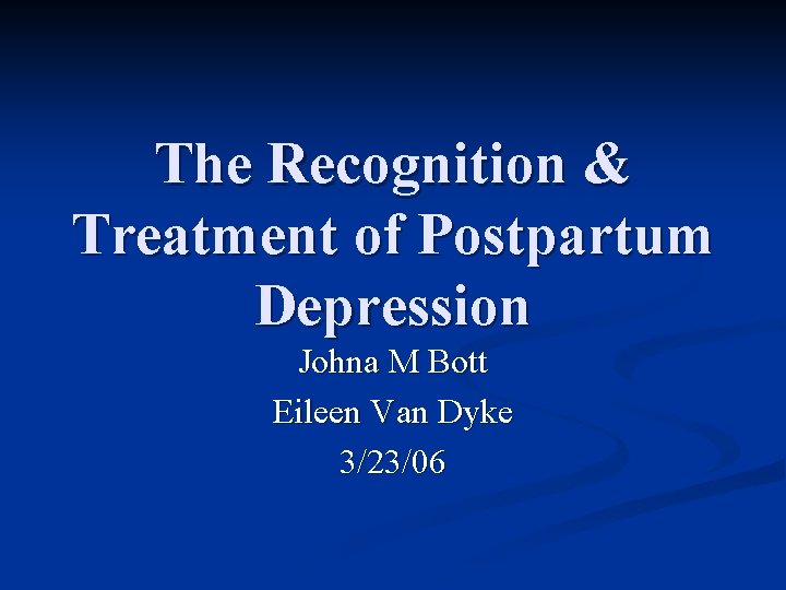 The Recognition & Treatment of Postpartum Depression Johna M Bott Eileen Van Dyke 3/23/06