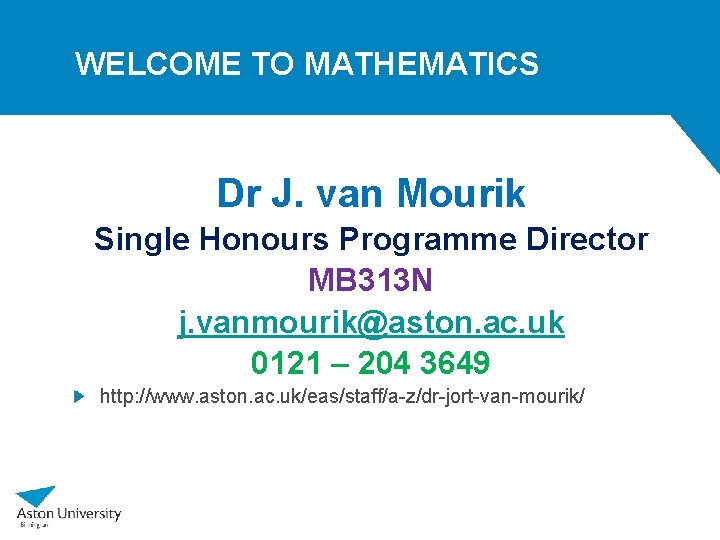WELCOME TO MATHEMATICS Dr J. van Mourik Single Honours Programme Director MB 313 N