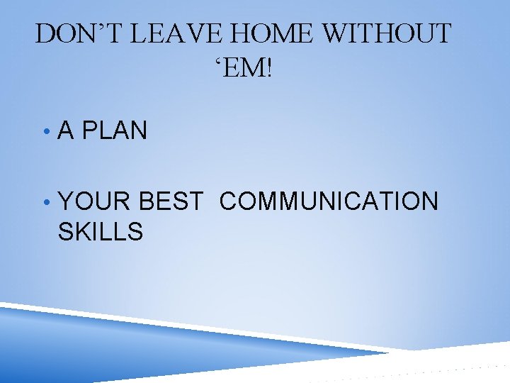 DON’T LEAVE HOME WITHOUT ‘EM! • A PLAN • YOUR BEST COMMUNICATION SKILLS 