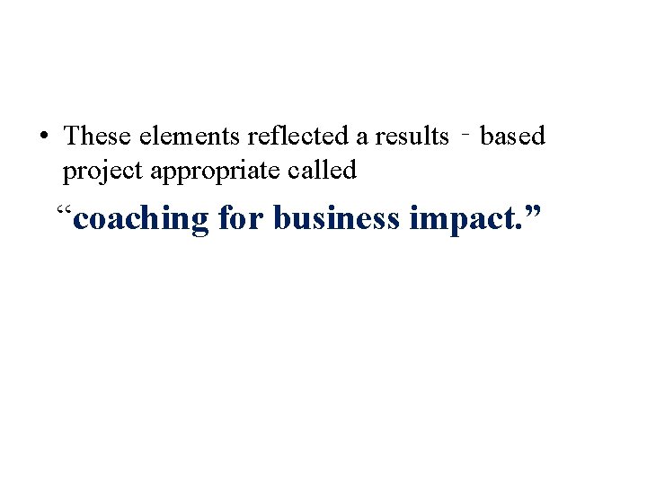  • These elements reflected a results‐based project appropriate called “coaching for business impact.