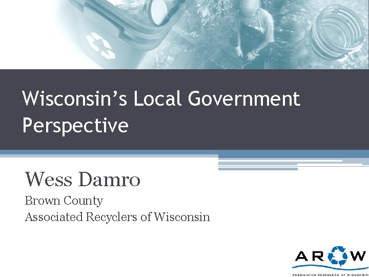 Wisconsin’s Local Government Perspective Wess Damro Brown County Associated Recyclers of Wisconsin 