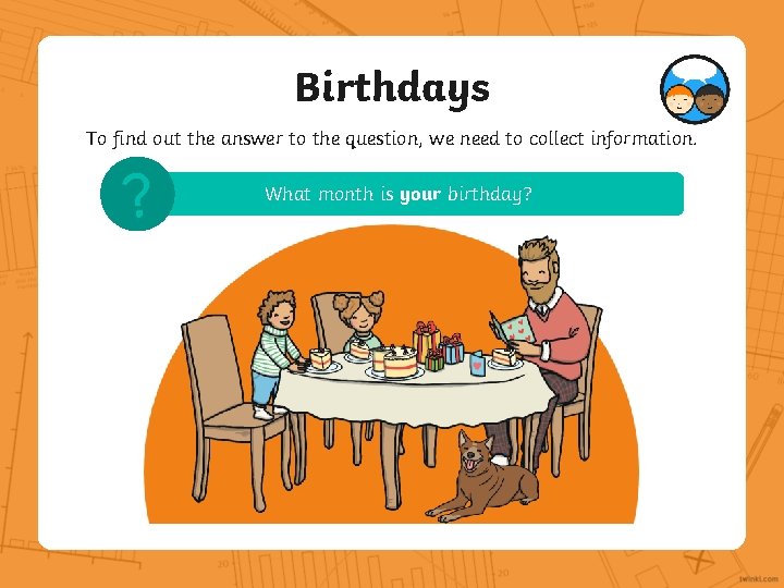 Birthdays To find out the answer to the question, we need to collect information.