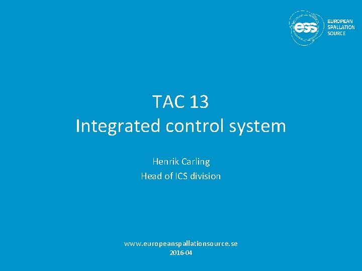 TAC 13 Integrated control system Henrik Carling Head of ICS division www. europeanspallationsource. se