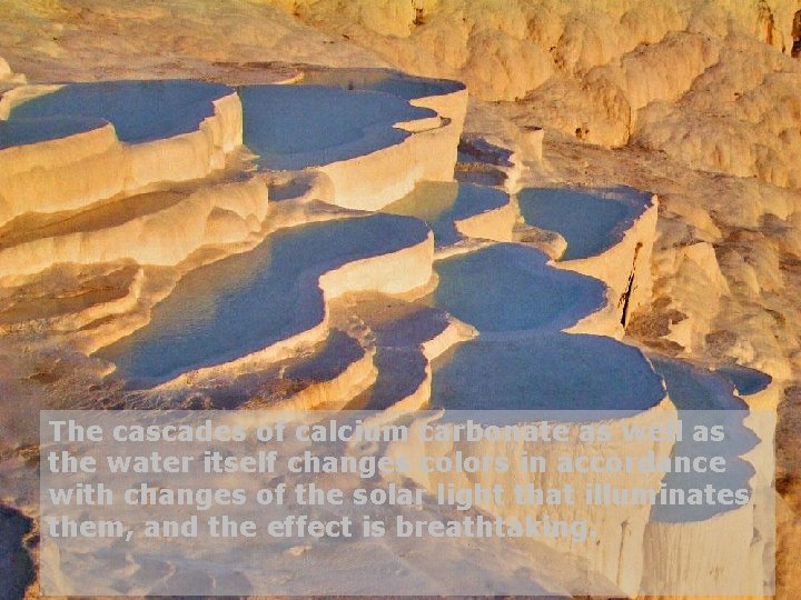 The cascades of calcium carbonate as well as the water itself changes colors in